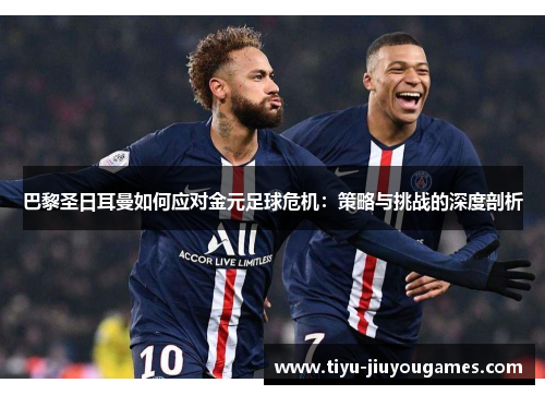 巴黎圣日耳曼如何应对金元足球危机：策略与挑战的深度剖析