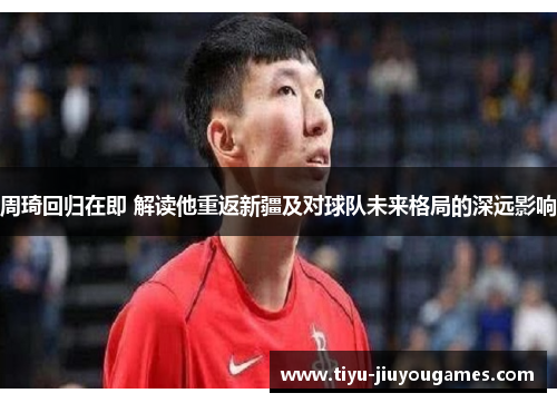周琦回归在即 解读他重返新疆及对球队未来格局的深远影响 周琦回归在即 解读他重返新疆及对球队未来格局的深远影响