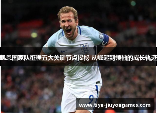 凯恩国家队征程五大关键节点揭秘 从崛起到领袖的成长轨迹 凯恩国家队征程五大关键节点揭秘 从崛起到领袖的成长轨迹