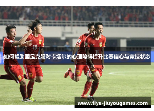 如何帮助国足克服对卡塔尔的心理障碍提升比赛信心与竞技状态 如何帮助国足克服对卡塔尔的心理障碍提升比赛信心与竞技状态