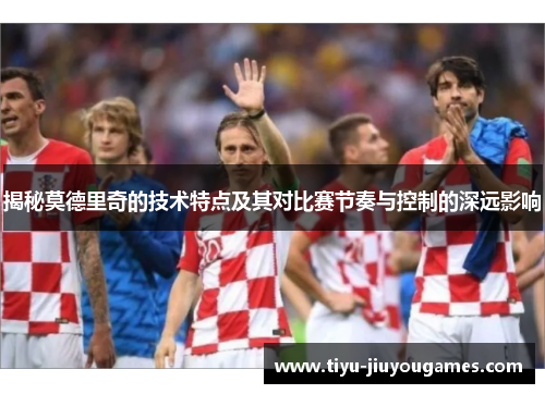 揭秘莫德里奇的技术特点及其对比赛节奏与控制的深远影响 揭秘莫德里奇的技术特点及其对比赛节奏与控制的深远影响