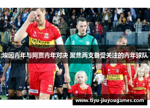 埃因青年与阿贾青年对决 聚焦两支备受关注的青年球队